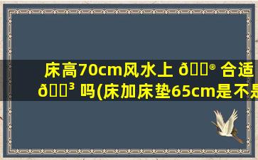 床高70cm风水上 💮 合适 🐳 吗(床加床垫65cm是不是太高了)